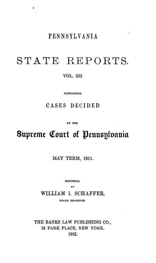 handle is hein.statereports/pensrts0232 and id is 1 raw text is: PENNSYLVANIA

STATE

REPORTS.

VOL. 232
CONTAiNING

CASES DECIDED
BY THE
8uprcmt Qourt of pjenusplinia

MAY TERM, 1911.
REPORTED
BY
WILLIAM I. SCHAFFER,
STATE REPORTER-
THE BANKS LAW PUBLISHING CO.,
23 PARK PLACE, NEW YORK,
1912.


