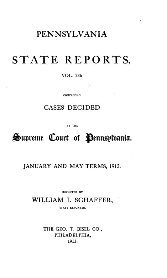 handle is hein.statereports/pensrts0236 and id is 1 raw text is: PENNSYLVANIA

STATE

REPORTS.

VOL. 236
CONTAINING

CASES DECIDED
BY THE

Oupreme

(Court of

JANUARY AND MAY TERMS, 1912.
REPORTED BY
WILLIAM     I. SCHAFFER,
STATE REPORTER.
THE GEO. T. BISEL CO.,
PHILADELPHIA,
1913.

'penn~plbania.


