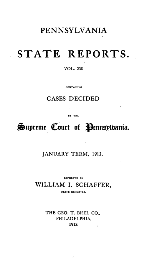 handle is hein.statereports/pensrts0238 and id is 1 raw text is: PENNSYLVANIA
STATE      REPORTS.
VOL. 238
CONTAINrNG
CASES DECIDED
BY THE

6upreme

(court of Venns!,pania.

JANUARY TERM, 1913.
REPORTED BY
WILLIAM      I. SCHAFFER,
STATE REPORTER.

THE GEO. T. BISEL CO.,
PHILADELPHIA,
1913.



