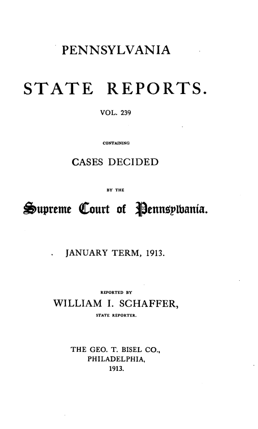 handle is hein.statereports/pensrts0239 and id is 1 raw text is: PENNSYLVANIA

STATE

REPORTS.

VOL. 239
CONTAINING

CASES DECIDED
BY THE
Oupreme Court of 3pennpibania.

JANUARY TERM, 1913.
REPORTED BY
WILLIAM     I. SCHAFFER,
STATE REPORTER.
THE GEO. T. BISEL CO.,
PHILADELPHIA,
1913.


