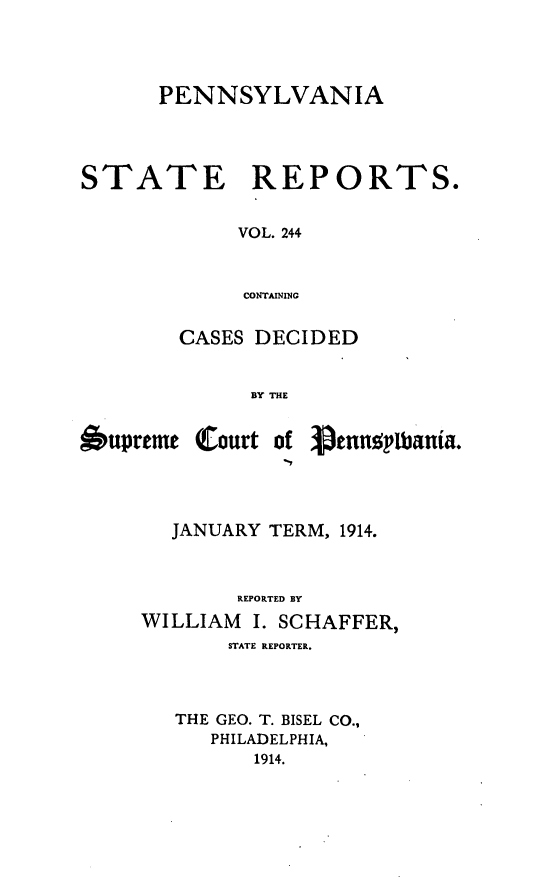 handle is hein.statereports/pensrts0244 and id is 1 raw text is: PENNSYLVANIA
STATE      REPORTS.
VOL. 244
CONTAINING
CASES DECIDED
BY THE

Oupreme

Court of Penn ! bania.

JANUARY TERM, 1914.
REPORTED BY
WILLIAM     I. SCHAFFER,
STATE REPORTER.
THE GEO. T. BISEL CO.,
PHILADELPHIA,
1914.


