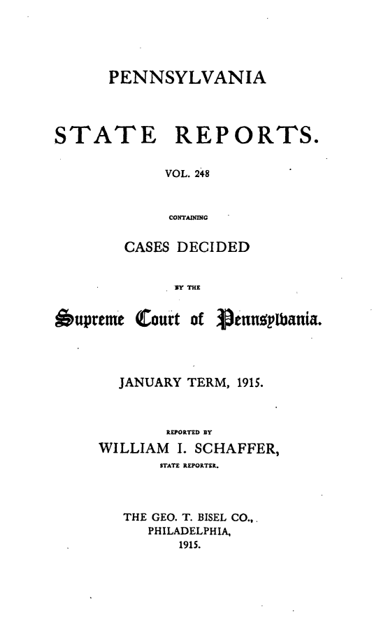 handle is hein.statereports/pensrts0248 and id is 1 raw text is: PENNSYLVANIA

STATE

REPORTS.

VOL. 248
COTAINING

CASES DECIDED
BY THE
*upreme Court of Vinns pUania.

JANUARY TERM, 1915.
REPORTED BY
WILLIAM     I. SCHAFFER,
STATE REPORTER.
THE GEO. T. BISEL CO.,
PHILADELPHIA,
1915.


