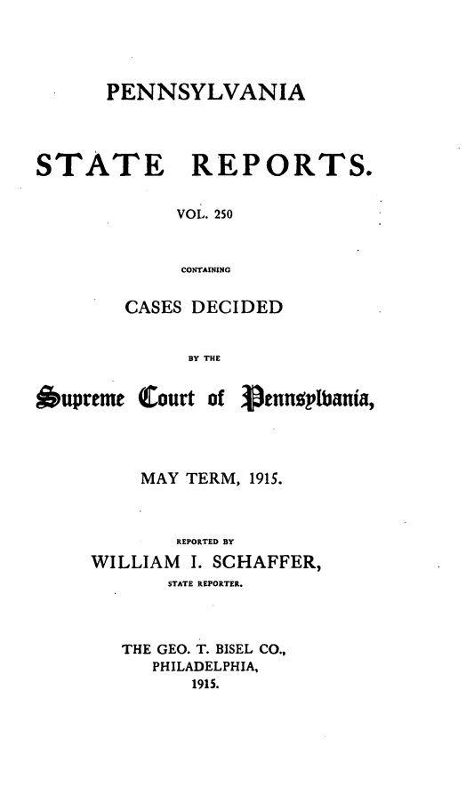 handle is hein.statereports/pensrts0250 and id is 1 raw text is: PENNSYLVANIA
STATE REPORTS.
VOL. 250
CONTAINING
CASES DECIDED
BY THE
.upreme Court of Venngp1tbania,
MAY TERM, 1915.
REPORTED BY
WILLIAM I. SCHAFFER,
STATE REPORTER.
THE GEO. T. BISEL CO.,
PHILADELPHIA,
1915.


