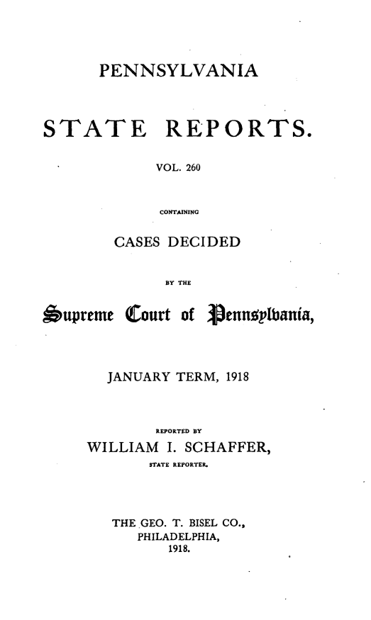 handle is hein.statereports/pensrts0260 and id is 1 raw text is: PENNSYLVANIA

STATE

REPORTS.

VOL. 260
CONTAINING

CASES DECIDED
BY THE

6upreme

(Court of 3)ennoplbania,

JANUARY TERM, 1918
REPORTED BY
WILLIAM     I. SCHAFFER,
STATE REPORTER.
THE GEO. T. BISEL CO.,
PHILADELPHIA,
1918.


