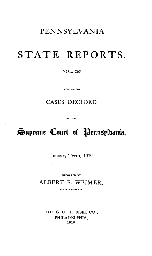 handle is hein.statereports/pensrts0263 and id is 1 raw text is: PENNSYLVANIA
STATE REPORTS.
VOL. 263
CONTAINING
CASES DECIDED
BY THE
bupreme tourt of 3ennsplbania,
January Term, 1919
REPORTED BY
ALBERT B. WEIMER,
STATE REPORTER.
THE GEO. T. BISEL CO.,
PHILADELPHIA,
1919.


