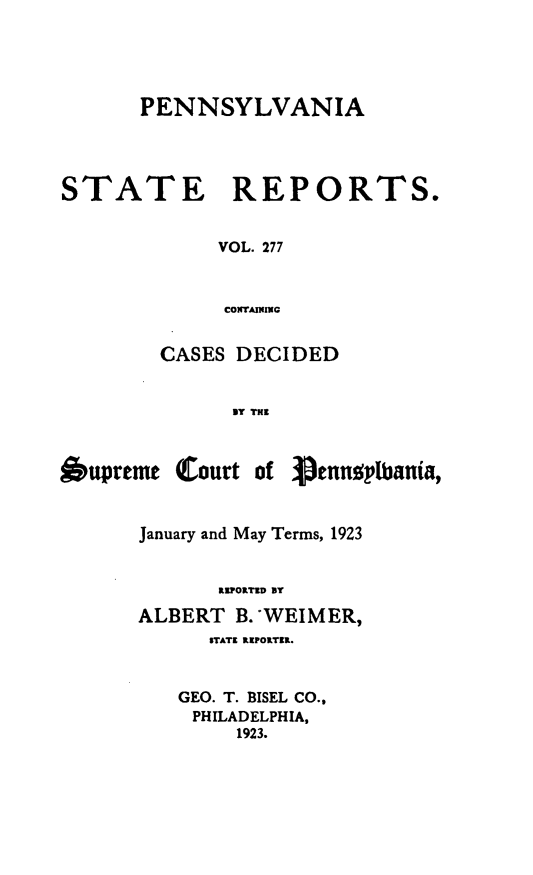 handle is hein.statereports/pensrts0277 and id is 1 raw text is: PENNSYLVANIA
STATE      REPORTS.
VOL. 277
CONTAINING
CASES DECIDED
BY THE

Oupreme

(Court of Pennot bania,

January and May Terms, 1923
REPORTED BY
ALBERT B. WEIMER,
STATE IEPORTEK.
GEO. T. BISEL CO.,
PHILADELPHIA,
1923.


