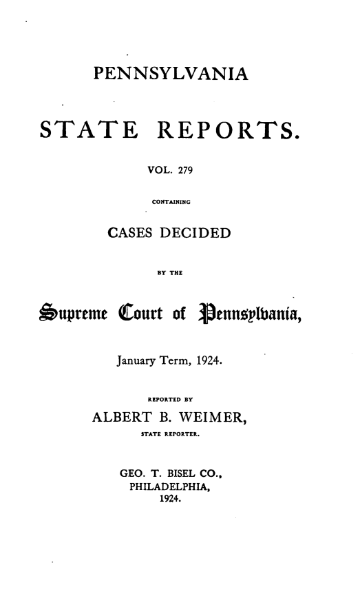 handle is hein.statereports/pensrts0279 and id is 1 raw text is: PENNSYLVANIA

STATE

REPORTS.

VOL. 279
CONTAINING

CASES DECIDED
BY THE

6upreme

Court of

pennoplbania,

January Term, 1924.
REPORTED BY
ALBERT B. WEIMER,
STATE REPORTER.
GEO. T. BISEL CO.,
PHILADELPHIA,
1924.


