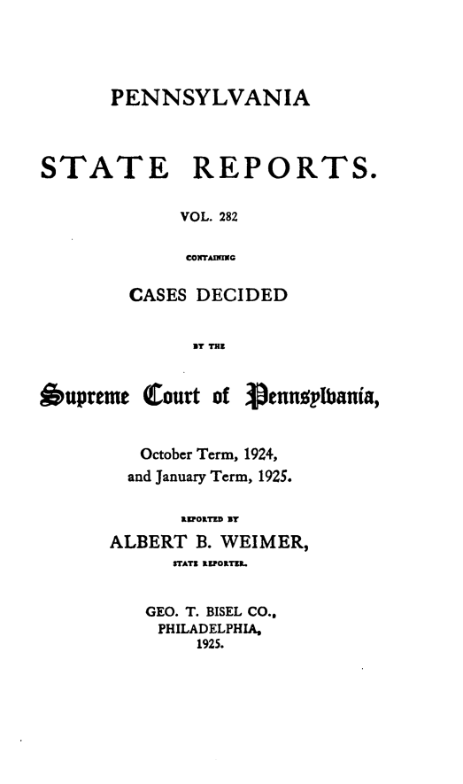 handle is hein.statereports/pensrts0282 and id is 1 raw text is: PENNSYLVANIA
STATE REPORTS.
VOL. 282
CONTAININ
CASES DECIDED
UiT THEl
Oupreme Court of 3ennoplbania,
October Term, 1924,
and January Term, 1925.
aIOITED Uy
ALBERT B. WEIMER,
VTATZ REIPOILr .
GEO. T. BISEL CO..
PHILADELPHIA,
1925.


