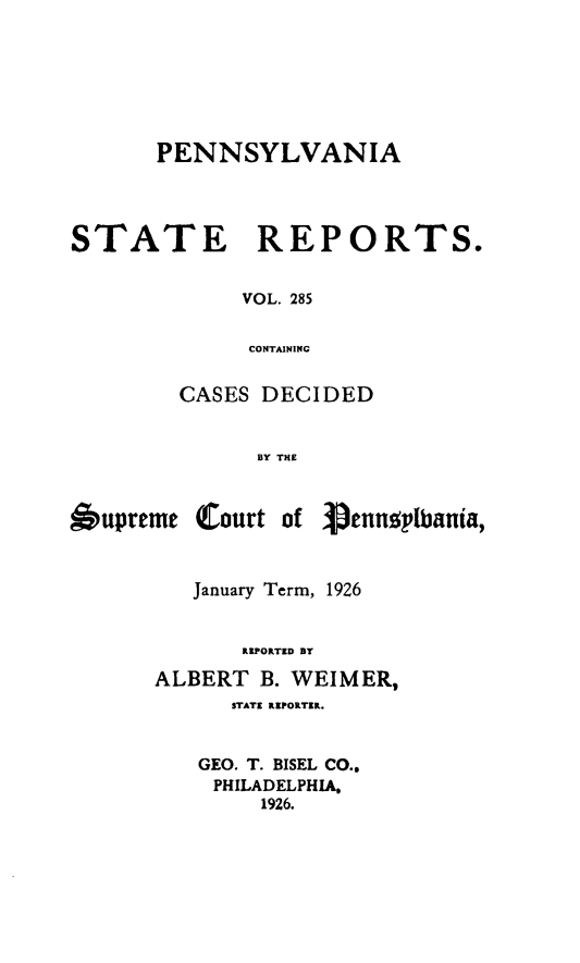handle is hein.statereports/pensrts0285 and id is 1 raw text is: PENNSYLVANIA
STATE REPORTS.
VOL. 285
CONTAINING
CASES DECIDED
BY THE

6upreme

Court of

V.ennylpbania,

January Term, 1926
REPORTED BY
ALBERT B. WEIMER,
STATE IPORTER.
GEO. T. BISEL CO..
PHILADELPHIA,
1926.


