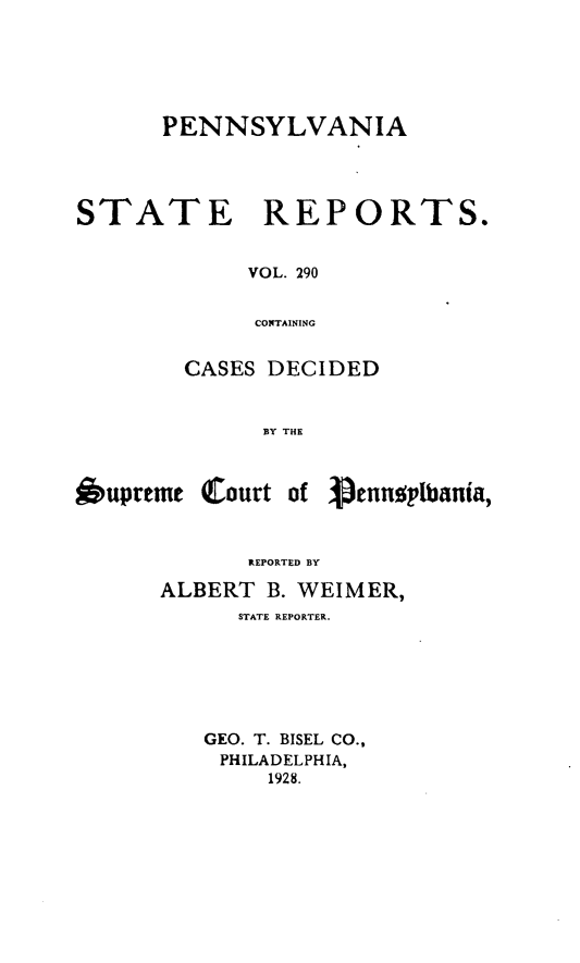 handle is hein.statereports/pensrts0290 and id is 1 raw text is: PENNSYLVANIA
STATE      REPORTS.
VOL. 290
COTAINING
CASES DECIDED
BY THE

*upreme Court of

1icnnsplbania,

REPORTED BY
ALBERT B. WEIMER,
STATE REPORTER.
GEO. T. BISEL CO.,
PHILADELPHIA,
1928.


