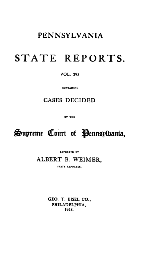 handle is hein.statereports/pensrts0293 and id is 1 raw text is: PENNSYLVANIA
STATE      REPORTS.
VOL. 293
CONTAINING
CASES DECIDED
BY THE

Oupreme Court of

1pennoplbania,

REPORTED BY

ALBERT B. WEIMER,
STATE REPORTER.
GEO. T. BISEL CO.,
PHILADELPHIA,
1928.


