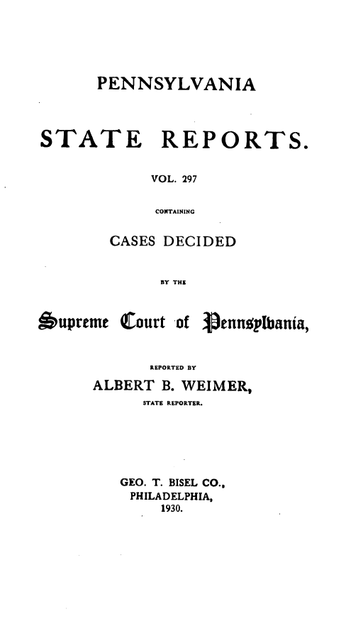 handle is hein.statereports/pensrts0297 and id is 1 raw text is: PENNSYLVANIA
STATE REPORTS.
VOL. 297
CONTAINING
CASES DECIDED
BY THE

upreme Court -of

REPORTED BY
ALBERT B. WEIMER,
STATE REPORTER.
GEO. T. BISEL CO.,
PHILADELPHIA,
1930.

Spenneplbania,


