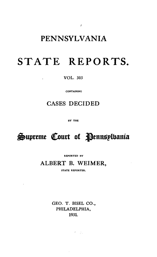 handle is hein.statereports/pensrts0303 and id is 1 raw text is: PENNSYLVANIA

STATE

REPORTS.

VOL. 303
CONTAINING

CASES DECIDED
BY THE

6upreme Court of

Pennsplbania

REPORTED BY
ALBERT B. WEIMER,
STATE REPORTER.
GEO. T. BISEL CO.,
PHILADELPHIA,
1931.


