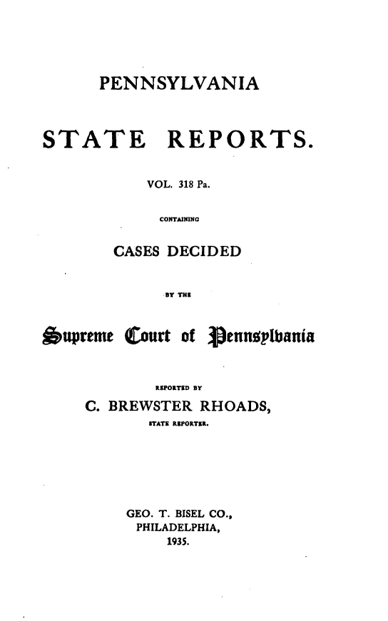 handle is hein.statereports/pensrts0318 and id is 1 raw text is: PENNSYLVANIA
STATE REPORTS.
VOL. 318 Pa.
CONTAINING
CASES DECIDED
BY THE
6upreme Court of 3pennuplbania
REPORTED BY
C. BREWSTER RHOADS,
STATE REPORTE.
GEO. T. BISEL CO.,
PHILADELPHIA,
1935.


