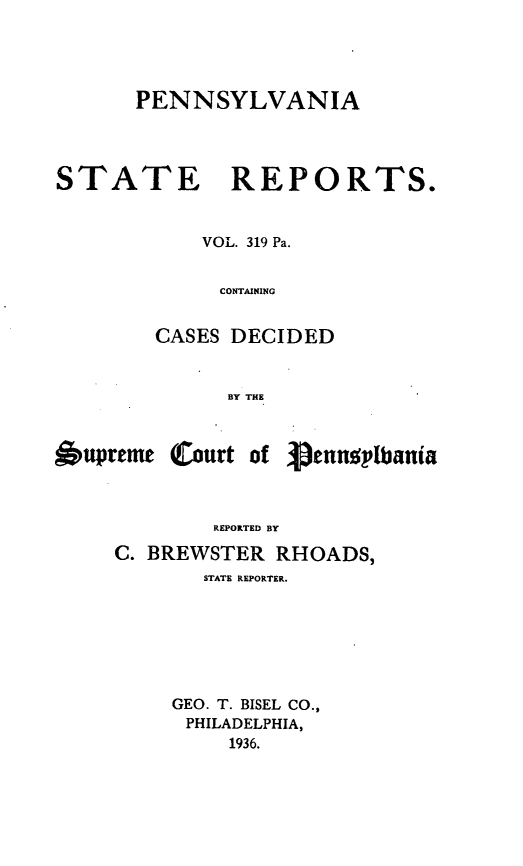 handle is hein.statereports/pensrts0319 and id is 1 raw text is: PENNSYLVANIA

STATE REPORTS.
VOL. 319 Pa.
CONTAINING
CASES DECIDED
BY THE
6upreme Court of Vennsplbania
REPORTED BY
C. BREWSTER RHOADS,
STATE REPORTER.
GEO. T. BISEL CO.,
PHILADELPHIA,
1936.


