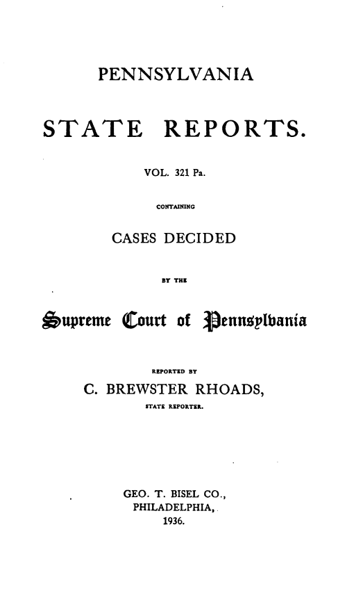 handle is hein.statereports/pensrts0321 and id is 1 raw text is: PENNSYLVANIA

STATE REPORTS.
VOL. 321 Pa.
CONTAINING
CASES DECIDED
BY THE

6upreme

(Court of Vennuslbania

REPORTED BY
C. BREWSTER RHOADS,
STATE REPORTER.
GEO. T. BISEL CO.,
PHILADELPHIA,
1936.


