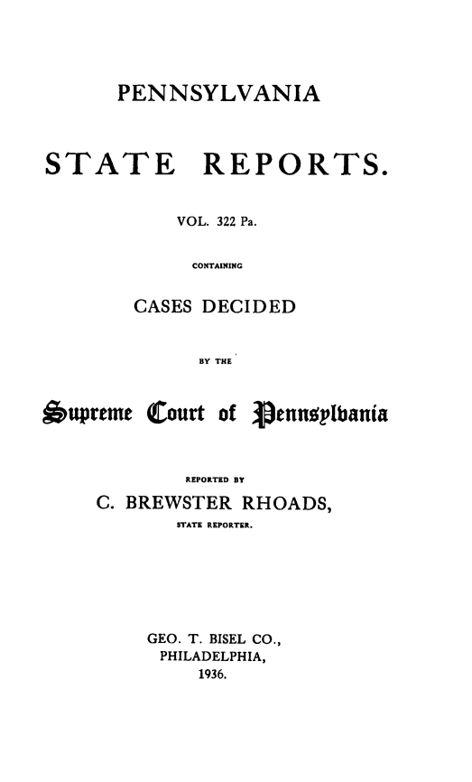 handle is hein.statereports/pensrts0322 and id is 1 raw text is: PENNSYLVANIA

STATE REPORTS.
VOL. 322 Pa.
CONTAINING
CASES DECIDED
BY THlE

Oupreme

(Court of

Vennup1bania

REPORTED BY
C. BREWSTER RHOADS,
STATE REPORTER.
GEO. T. BISEL CO.,
PHILADELPHIA,
1936.


