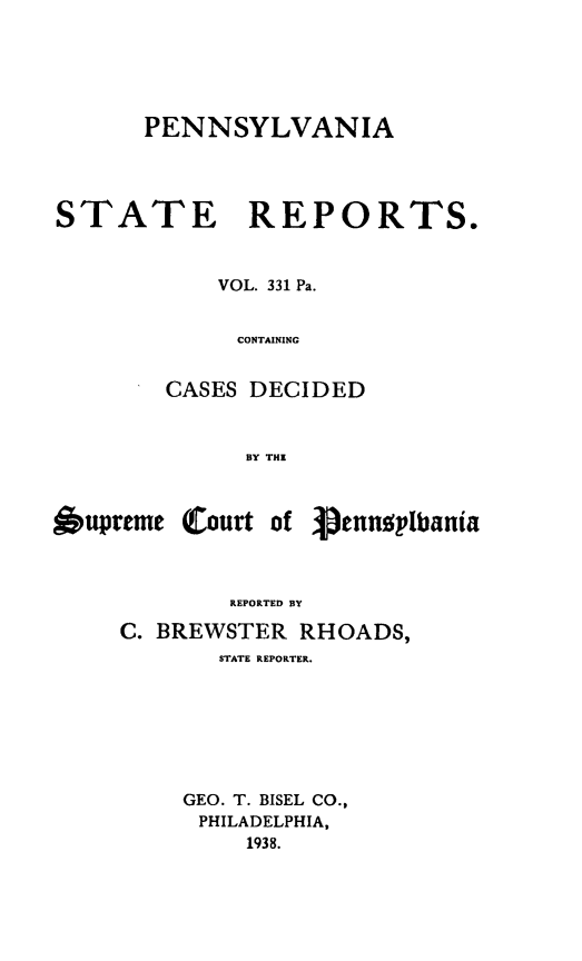 handle is hein.statereports/pensrts0331 and id is 1 raw text is: PENNSYLVANIA

STATE REPORTS.
VOL. 331 Pa.
CONTAINING
CASES DECIDED
BY THE
6upreme Court of pennplbania
REPORTED BY
C. BREWSTER RHOADS,
STATE REPORTER.
GEO. T. BISEL CO.,
PHILADELPHIA,
1938.


