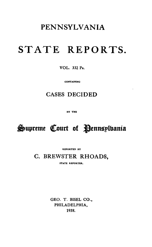 handle is hein.statereports/pensrts0332 and id is 1 raw text is: PENNSYLVANIA
STATE REPORTS.
VOL. 332 Pa.
CONTAINING
CASES DECIDED
13Y THE

6upreme

Court of Vennoplbania

REPORTED BY
C. BREWSTER RHOADS,
STATE REPORTER.
GEO. T. BISEL CO.,
PHILADELPHIA,
1938.


