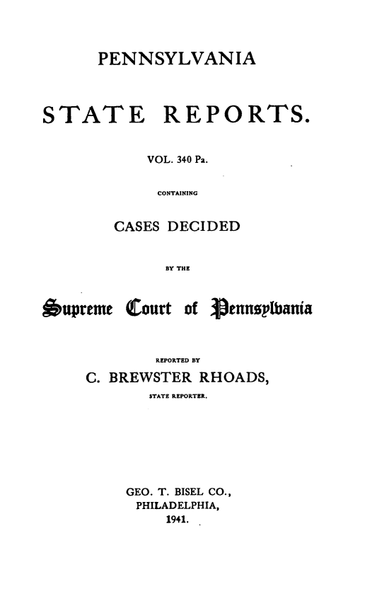 handle is hein.statereports/pensrts0340 and id is 1 raw text is: PENNSYLVANIA
STATE REPORTS.
VOL. 340 Pa.
CONTAINING
CASES DECIDED
BY THE

6upreme (Court

of 3pennsplbania

REPORTED BY
C. BREWSTER RHOADS,
STATE REPORTER.
GEO. T. BISEL CO.,
PHILADELPHIA,
1941.


