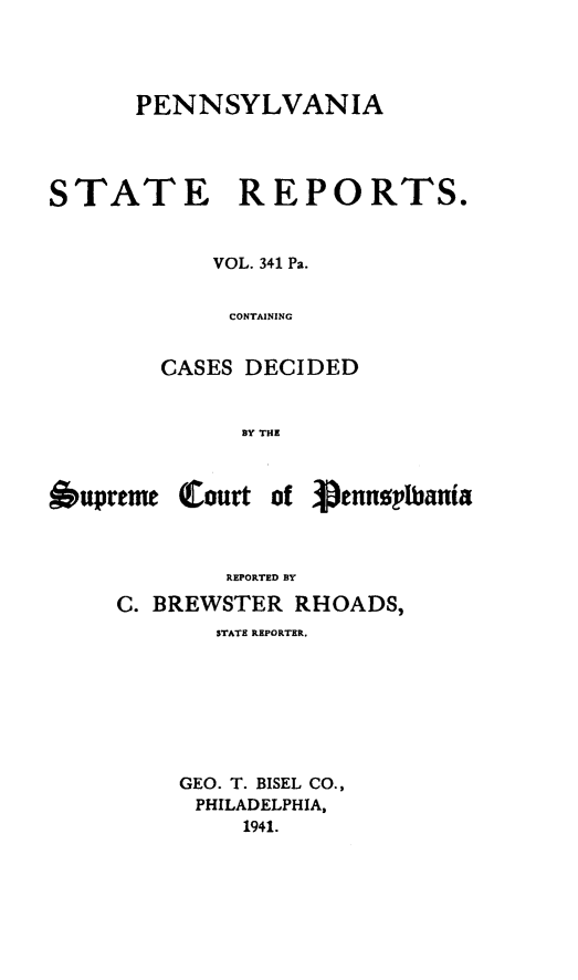handle is hein.statereports/pensrts0341 and id is 1 raw text is: PENNSYLVANIA
STATE REPORTS.
VOL. 341 Pa.
CONTAINING
CASES DECIDED
BY THE
6upreme (Court of pennsplbania
REPORTED BY
C. BREWSTER RHOADS,
STATE REPORTER.
GEO. T. BISEL CO.,
PHILADELPHIA,
1941.


