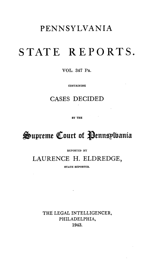 handle is hein.statereports/pensrts0347 and id is 1 raw text is: PENNSYLVANIA
STATE REPORTS.
VOL. 347 Pa.
CONTAINING
CASES DECIDED
BY THE
upreme (Court of pentipbania
REPORTED BY
LAURENCE H. ELDREDGE,
STATE REPORTER.
THE LEGAL INTELLIGENCER,
PHILADELPHIA,
1943.


