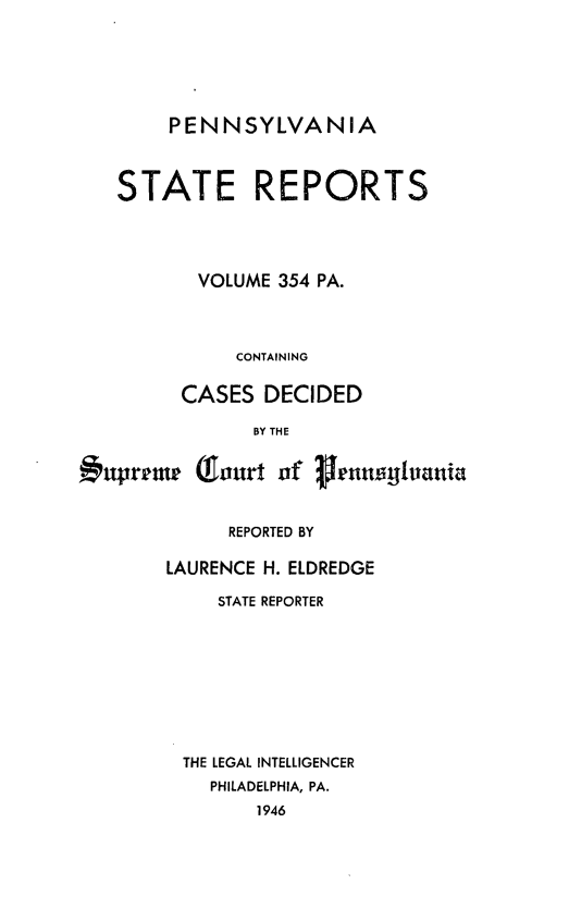 handle is hein.statereports/pensrts0354 and id is 1 raw text is: PENNSYLVANIA

STATE REPORTS
VOLUME 354 PA.
CONTAINING
CASES DECIDED
BY THE
#upretmr (1ourt of 3enaolglania
REPORTED BY
LAURENCE H. ELDREDGE
STATE REPORTER
THE LEGAL INTELLIGENCER
PHILADELPHIA, PA.
1946


