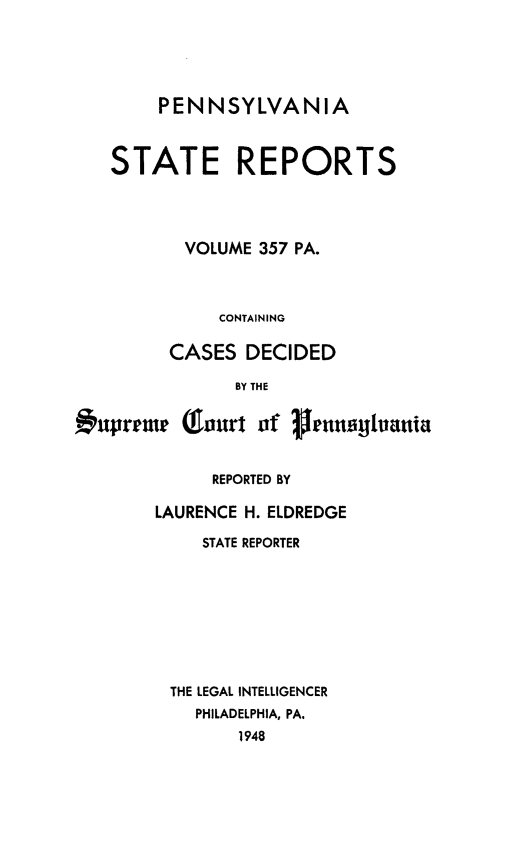 handle is hein.statereports/pensrts0357 and id is 1 raw text is: PENNSYLVANIA
STATE REPORTS
VOLUME 357 PA.
CONTAINING
CASES DECIDED
BY THE
1uprrme Qfaurt ofgnrghania
REPORTED BY
LAURENCE H. ELDREDGE
STATE REPORTER
THE LEGAL INTELLIGENCER
PHILADELPHIA, PA.
1948


