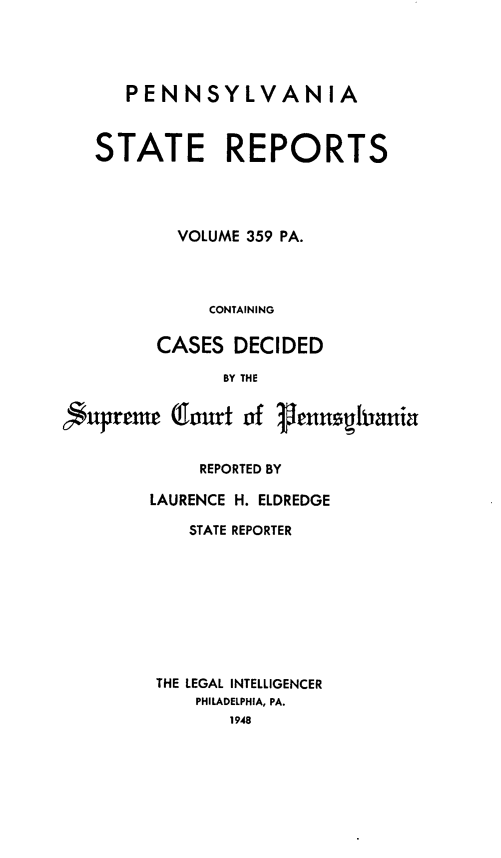 handle is hein.statereports/pensrts0359 and id is 1 raw text is: PENNSYLVANIA
STATE REPORTS
VOLUME 359 PA.
CONTAINING
CASES DECIDED
BY THE
nupreme Qourt of      hunspghiania
REPORTED BY
LAURENCE H. ELDREDGE
STATE REPORTER
THE LEGAL INTELLIGENCER
PHILADELPHIA, PA.
1948


