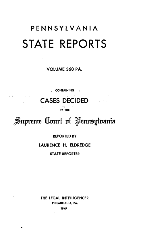 handle is hein.statereports/pensrts0360 and id is 1 raw text is: PENNSYLVANIA
STATE REPORTS
VOLUME 360 PA.
CONTAINING
CASES DECIDED
BY THE

fuprrene

jmrt of lennushiania

REPORTED BY
LAURENCE H. ELDREDGE
STATE REPORTER
THE LEGAL INTELLIGENCER
PHILADELPHIA, PA.
1949


