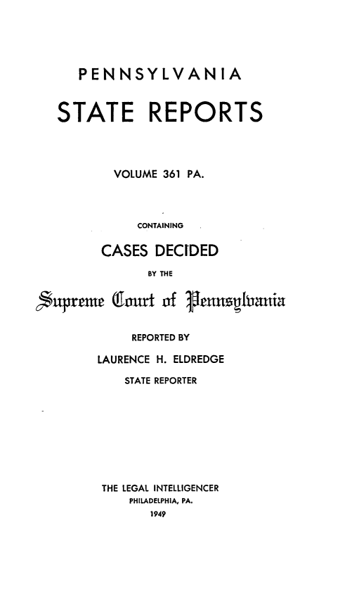 handle is hein.statereports/pensrts0361 and id is 1 raw text is: PENNSYLVANIA
STATE REPORTS
VOLUME 361 PA.
CONTAINING
CASES DECIDED
BY THE
uprem omrt of genusIania
REPORTED BY
LAURENCE H. ELDREDGE
STATE REPORTER
THE LEGAL INTELLIGENCER
PHILADELPHIA, PA.
1949


