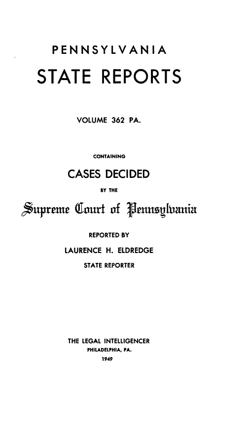 handle is hein.statereports/pensrts0362 and id is 1 raw text is: PENNSYLVANIA

STATE REPORTS
VOLUME 362 PA.
CONTAINING
CASES DECIDED
BY THE
nupreme (1urt of 1,enshania
REPORTED BY
LAURENCE H. ELDREDGE
STATE REPORTER
THE LEGAL INTELLIGENCER
PHILADELPHIA, PA.
1949


