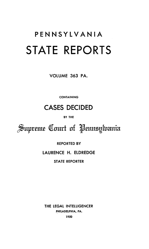 handle is hein.statereports/pensrts0363 and id is 1 raw text is: PENNSYLVANIA
STATE REPORTS
VOLUME 363 PA.
CONTAINING
CASES DECIDED
BY THE
nuprente (1ourt of 1henaghrnuia
REPORTED BY
LAURENCE H. ELDREDGE
STATE REPORTER
THE LEGAL INTELLIGENCER
PHILADELPHIA, PA.
1950


