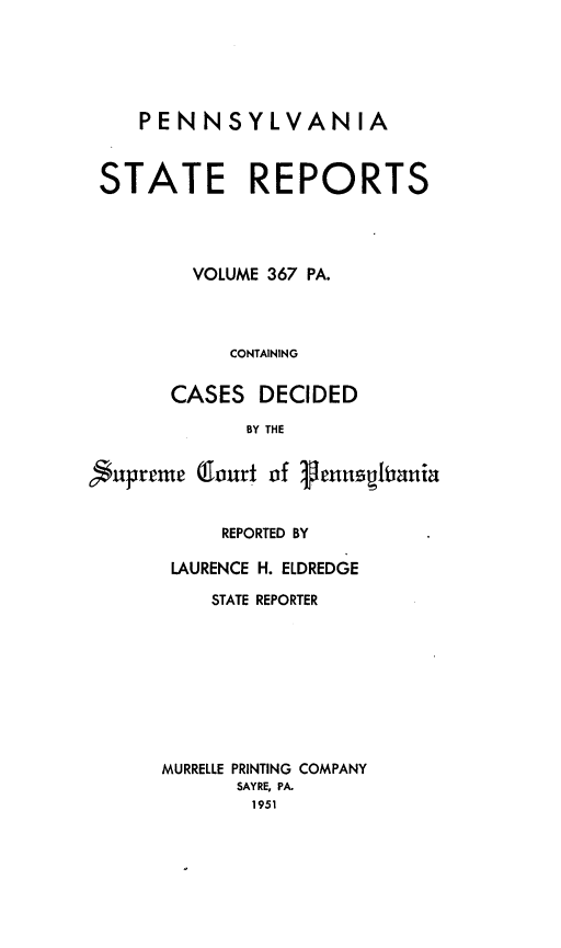 handle is hein.statereports/pensrts0367 and id is 1 raw text is: PENNSYLVANIA
STATE REPORTS
VOLUME 367 PA.
CONTAINING
CASES DECIDED
BY THE
Supreme (lourt of ,enuusitania

REPORTED BY
LAURENCE H. ELDREDGE
STATE REPORTER
MURRELLE PRINTING COMPANY
SAYRE, PA.
1951


