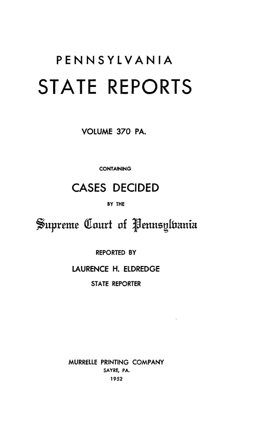 handle is hein.statereports/pensrts0370 and id is 1 raw text is: PENNSYLVANIA
STATE REPORTS
VOLUME 370 PA.
CONTAINING
CASES DECIDED
BY THE
*upreme (lourt of Venusghrania

REPORTED BY
LAURENCE H. ELDREDGE
STATE REPORTER
MURRELLE PRINTING COMPANY
SAYRE, PA.
1952


