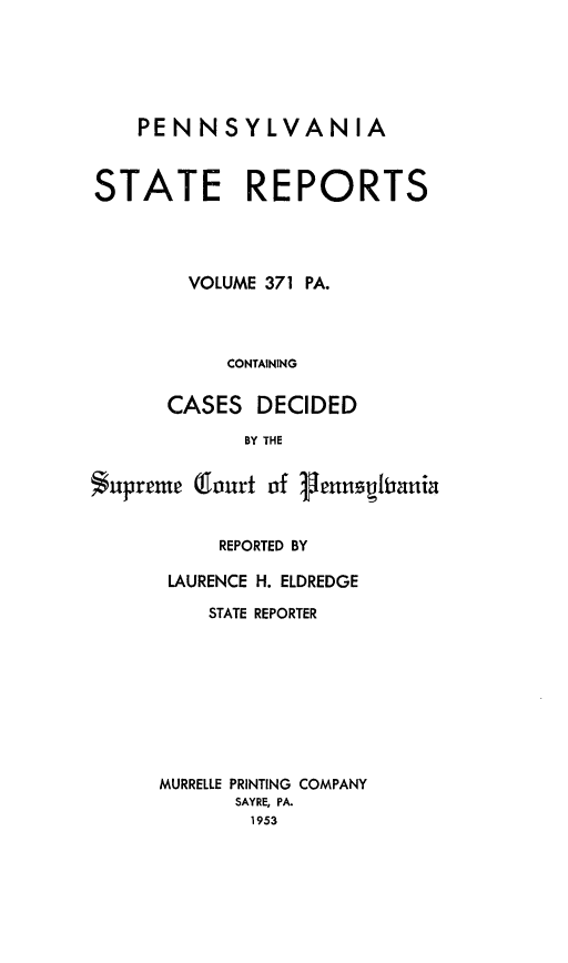 handle is hein.statereports/pensrts0371 and id is 1 raw text is: PENNSYLVANIA
STATE REPORTS
VOLUME 371 PA.
CONTAINING
CASES DECIDED
BY THE
Supreme Cfourt of Fenftiania

REPORTED BY
LAURENCE H. ELDREDGE
STATE REPORTER
MURRELLE PRINTING COMPANY
SAYRE, PA.
1953



