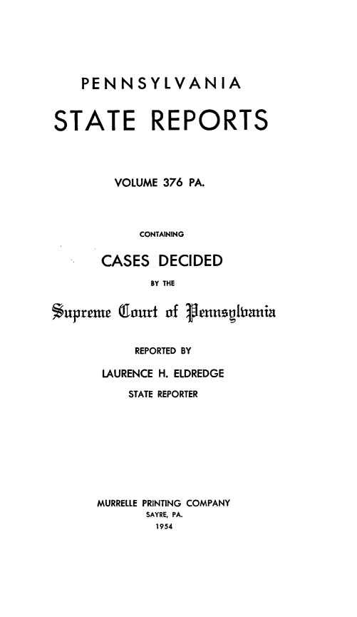 handle is hein.statereports/pensrts0376 and id is 1 raw text is: PENNSYLVANIA
STATE REPORTS
VOLUME 376 PA.
CONTAINING
CASES DECIDED
BY THE
*upreme (lourt of 1heuspiaia

REPORTED BY
LAURENCE H. ELDREDGE
STATE REPORTER
MURRELLE PRINTING COMPANY
SAYRE, PA.
1954



