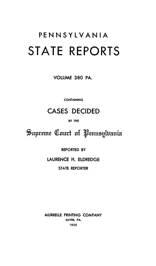 handle is hein.statereports/pensrts0380 and id is 1 raw text is: PENNSYLVANIA
STATE REPORTS
VOLUME 380 PA.
CONTAINING
CASES DECIDED
BY THE
$upreme Court of 3ennUiauia

REPORTED BY
LAURENCE H. ELDREDGE
STATE REPORTER
MURRELLE PRINTING COMPANY
SAYRE, PA.
1955


