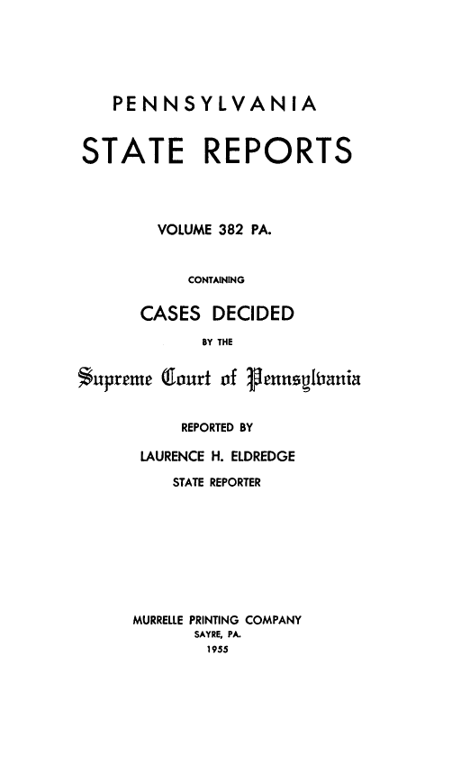 handle is hein.statereports/pensrts0382 and id is 1 raw text is: PENNSYLVANIA
STATE REPORTS
VOLUME 382 PA.
CONTAINING
CASES DECIDED
BY THE
Supreme Court of jenitiania

REPORTED BY
LAURENCE H. ELDREDGE
STATE REPORTER
MURRELLE PRINTING COMPANY
SAYRE, PA.
1955



