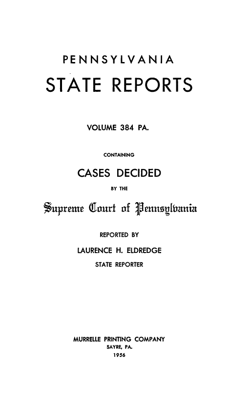 handle is hein.statereports/pensrts0384 and id is 1 raw text is: PENNSYLVANIA
STATE REPORTS
VOLUME 384 PA.
CONTAINING
CASES DECIDED
BY THE
$upreme Qnaurt of 3enghirania

REPORTED BY
LAURENCE H. ELDREDGE
STATE REPORTER
MURRELLE PRINTING COMPANY
SAYRE, PA.
1956


