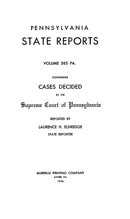 handle is hein.statereports/pensrts0385 and id is 1 raw text is: PENNSYLVANIA
STATE REPORTS
VOLUME 385 PA.
CONTAINING
CASES DECIDED
BY THE
Supreme (fourt of 1enuspiania

REPORTED BY
LAURENCE H. ELDREDGE
STATE REPORTER
MURRELLE PRINTING COMPANY
SAYRE, PA.
1956


