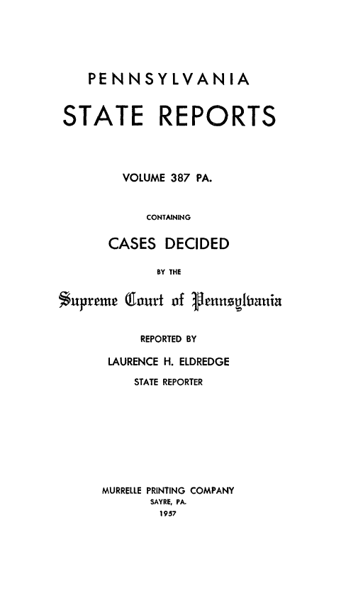 handle is hein.statereports/pensrts0387 and id is 1 raw text is: PENNSYLVANIA
STATE REPORTS
VOLUME 387 PA.
CONTAINING
CASES DECIDED
BY THE
Supreme (Court of Vennspiania

REPORTED BY
LAURENCE H. ELDREDGE
STATE REPORTER
MURRELLE PRINTING COMPANY
SAYRE, PA.
1957


