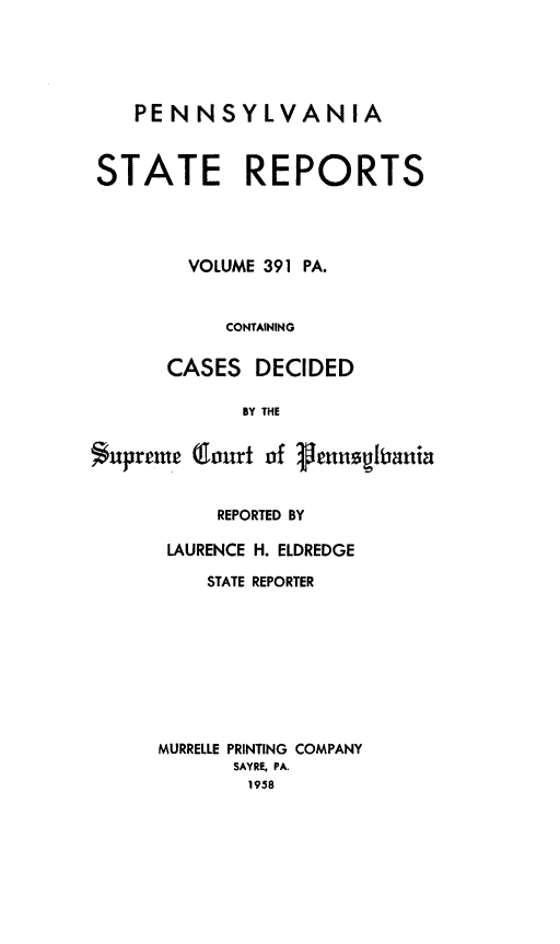 handle is hein.statereports/pensrts0391 and id is 1 raw text is: PENNSYLVANIA
STATE REPORTS
VOLUME 391 PA.
CONTAINING
CASES DECIDED
BY THE
*upreme Court of 1enngliaui

REPORTED BY
LAURENCE H. ELDREDGE
STATE REPORTER
MURRELLE PRINTING COMPANY
SAYRE, PA.
1958


