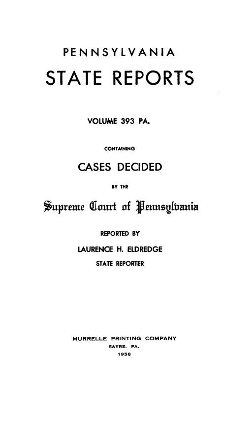 handle is hein.statereports/pensrts0393 and id is 1 raw text is: PENNSYLVANIA
STATE REPORTS
VOLUME 393 PA.
CONTAINING
CASES DECIDED
BY THE
*upreme (lourt of 1henUeitia

REPORTED BY
LAURENCE H. ELDREDGE
STATE REPORTER
MURRELLE PRINTING COMPANY
SAYRE. PA.
1958


