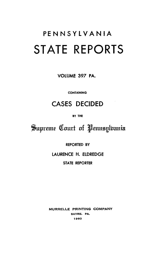 handle is hein.statereports/pensrts0397 and id is 1 raw text is: PENNSYLVANIA
STATE REPORTS
VOLUME 397 PA.
CONTAINING
CASES DECIDED
BY THE
$upreme (lourt of genushrania

REPORTED BY
LAURENCE H. ELDREDGE
STATE REPORTER
MURRELLE PRINTING COMPANY
SAYRE. PA.
1960


