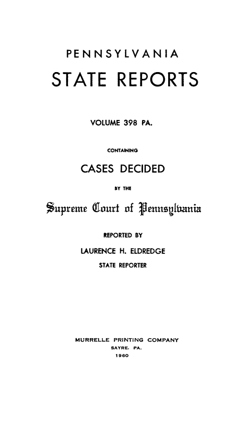 handle is hein.statereports/pensrts0398 and id is 1 raw text is: PENNSYLVANIA
STATE REPORTS
VOLUME 398 PA.
CONTAINING
CASES DECIDED
BY THE
supreme Qourt of Vennspitania

REPORTED BY
LAURENCE H. ELDREDGE
STATE REPORTER
MURRELLE PRINTING COMPANY
SAYRE. PA.
1980


