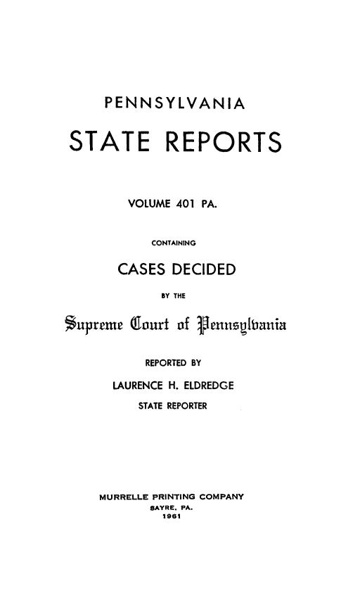 handle is hein.statereports/pensrts0401 and id is 1 raw text is: PENNSYLVANIA
STATE REPORTS
VOLUME 401 PA.
CONTAINING
CASES DECIDED
BY THE
Supreme Court of Venauthania

REPORTED BY
LAURENCE H. ELDREDGE
STATE REPORTER
MURRELLE PRINTING COMPANY
SAYRE. PA.
1961


