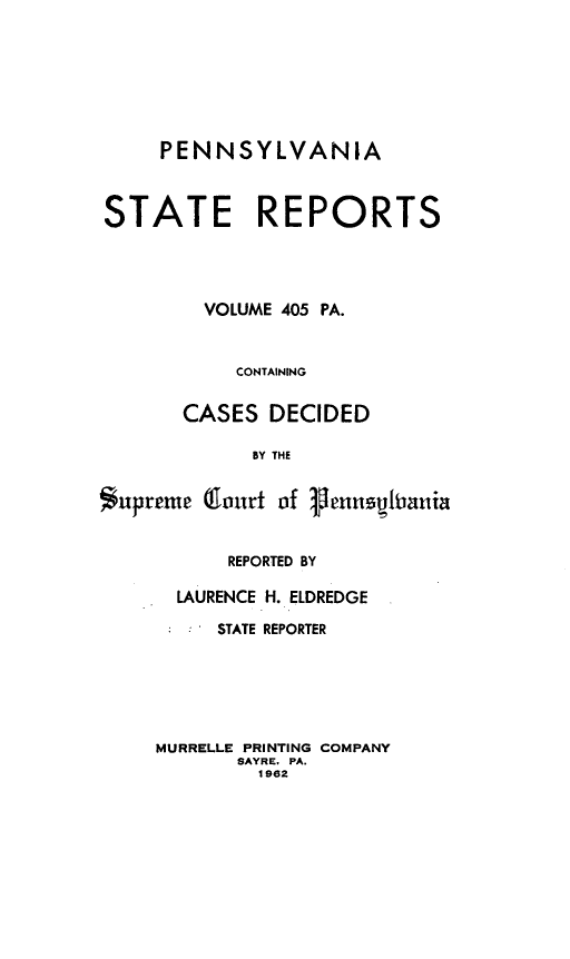 handle is hein.statereports/pensrts0405 and id is 1 raw text is: PENNSYLVANIA
STATE REPORTS
VOLUME 405 PA.
CONTAINING
CASES DECIDED
BY THE
supreme (Clourt of 1henUqiania

REPORTED BY
LAURENCE H. ELDREDGE
STATE REPORTER
MURRELLE PRINTING COMPANY
SAYRE, PA.
1962


