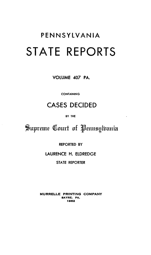 handle is hein.statereports/pensrts0407 and id is 1 raw text is: PENNSYLVANIA
STATE REPORTS
VOLUME 407 PA.
CONTAINING
CASES DECIDED
BY THE
Supreme Court of 1enusgitania

REPORTED BY
LAURENCE H. ELDREDGE
STATE REPORTER
MURRELLE PRINTING COMPANY
SAYRE, PA.
1962


