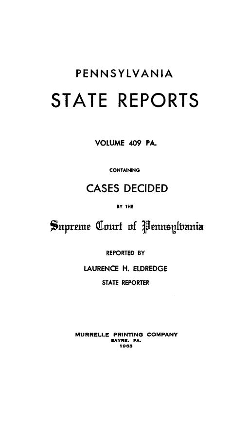 handle is hein.statereports/pensrts0409 and id is 1 raw text is: PENNSYLVANIA
STATE REPORTS
VOLUME 409 PA.
CONTAINING
CASES DECIDED
BY THE
Supreme (Court of 1enusUliania

REPORTED BY
LAURENCE H. ELDREDGE
STATE REPORTER
MURRELLE PRINTING COMPANY
SAYRE. PA.
1963


